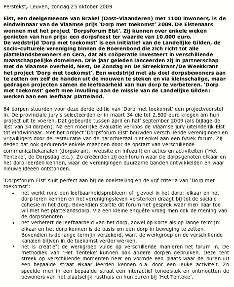 Text Box: Perstekst, Leuven, zondag 25 oktober 2009Elst, een deelgemeente van Brakel (Oost-Vlaanderen) met 1100 inwoners, is de eindwinnaar van de Vlaamse prijs Dorp met toekomst 2009. De Elstenaars wonnen met het project Dorpsforum Elst. Zij kunnen over enkele weken genieten van hun prijs: een dorpsfeest ter waarde van 10.000 euro. De wedstrijd Dorp met toekomst is een initiatief van de Landelijke Gilden, de socio-culturele vereniging binnen de Boerenbond die zich richt tot alle plattelandsbewoners en Cera, dat als coperatie investeert in verschillende maatschappelijke domeinen. Drie jaar geleden lanceerden zij in partnerschap met de Vlaamse overheid, Nest, De Zondag en De Streekkrant/De Weekkrant  het project Dorp met toekomst. Een wedstrijd met als doel dorpsbewoners aan te zetten om zelf de handen uit de mouwen te steken en via kleinschalige, maar gedragen projecten samen de leefbaarheid van hun dorp te verbeteren. Dorp met toekomst geeft mee invulling aan de missie van de Landelijke Gilden: werken aan een leefbaar platteland.84 dorpen stuurden voor deze derde editie van Dorp met toekomst een projectvoorstel in. De provinciale jurys selecteerden er in maart 34 die tot 2.500 euro kregen om hun project uit te voeren. Dat gebeurde tussen april en half september 2009 (als bijlage de lijst van 34 dorpen). Na een moeilijke evaluatie verkoos de Vlaamse jury uiteindelijk Elst tot eindwinnaar. Met het project Dorpsforum Elst bouwden verschillende verenigingen en vrijwilligers door de restauratie van de parochiezaal niet enkel aan een fysiek forum. Zij deden dat ook gedurende enkele maanden door de opstart van verschillende communicatiekanalen (dorpskrant, -website en infozuil) en acties en activiteiten (Het Tenteke, de Dorpsdag etc.). Zo creerden zij een forum waar de dorpsgenoten elkaar en het dorp leerden kennen, waar de verenigingen duurzame banden ontwikkelden en waar nieuwe ideen ontstonden.Dorpsforum Elst sluit perfect aan bij de doelstelling en de vijf criteria van Dorp met toekomst: het werkt rond een leefbaarheidsprobleem of -gevoel in het dorp: elkaar en het dorp leren kennen en het verenigingsleven versterken draagt bij tot de sociale cohesie in het dorp. Bovendien startte dit forum het gesprek waar men naar toe wil met het plattelandsdorp. Via een kleine enqute vroeg men ook de mening van de dorpsgenoten. het verbetert de leefbaarheid van het dorp, zowel op korte als op lange termijn: elkaar en het dorp kennen is de basis om een dorp in beweging te zetten. Bovendien is de lange termijn verzekerd, want de werkgroep en de verschillende kanalen blijven in de toekomst verder werken. het is creatief: de werkgroep vulde op verschillende manieren het forum in. De methodiek van Het Tenteke kunnen ook andere dorpen gebruiken. Deze tent streek op verschillende momenten neer en vormde een plaats waar de buren uit een bepaalde straat elkaar leerden kennen o.a. door een leuke activiteit. Zo speelde men in een bepaalde straat een interactief toneelstuk en ontmoetten de bewoners van het plaatselijk rusthuis en hun buren bij Het Tenteke.