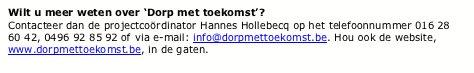 Text Box: Wilt u meer weten over Dorp met toekomst?Contacteer dan de projectcordinator Hannes Hollebecq op het telefoonnummer 016 28 60 42, 0496 92 85 92 of via e-mail: info@dorpmettoekomst.be. Hou ook de website, www.dorpmettoekomst.be, in de gaten.